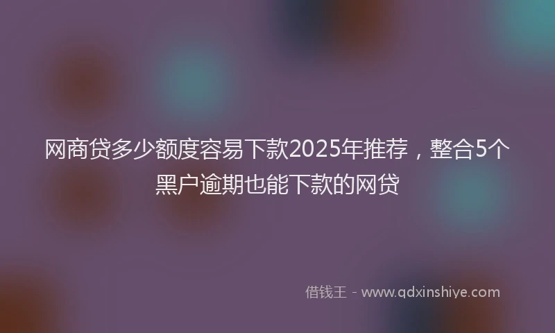 网商贷多少额度容易下款2025年推荐，整合5个黑户逾期也能下款的网贷