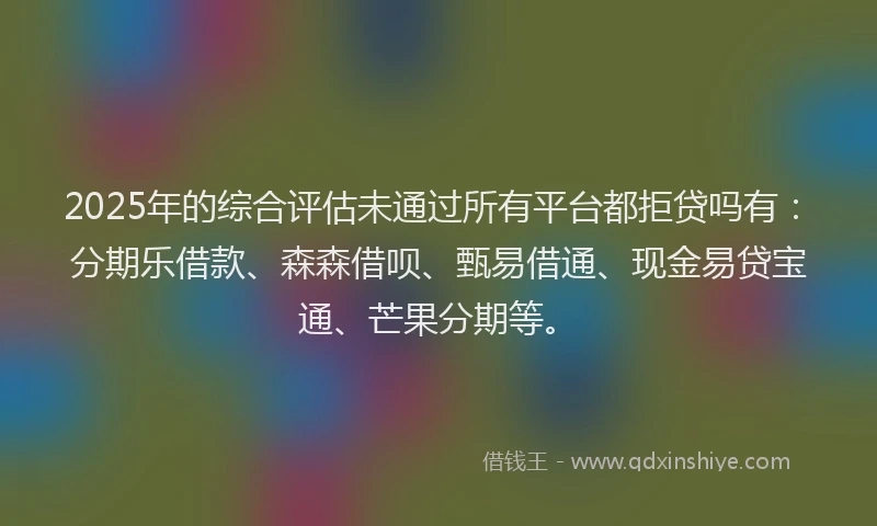 2025年的综合评估未通过所有平台都拒贷吗有：分期乐借款、森森借呗、甄易借通、现金易贷宝通、芒果分期等。