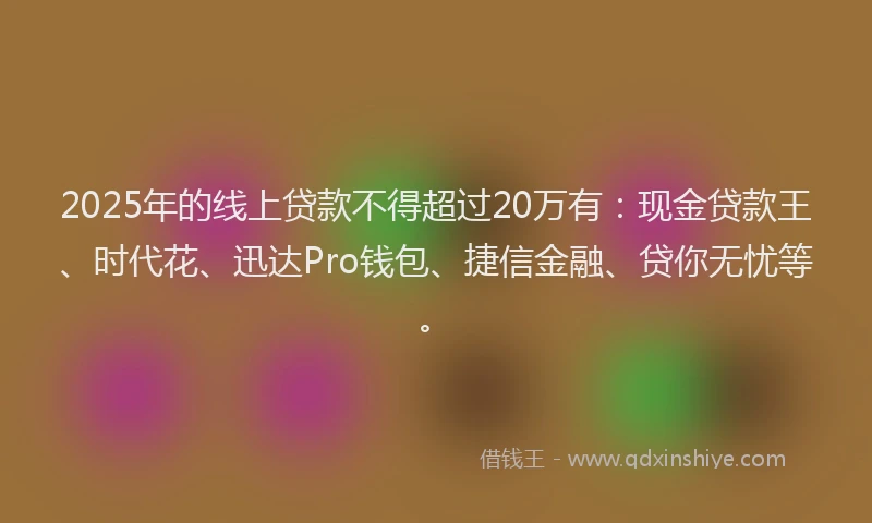 2025年的线上贷款不得超过20万有：现金贷款王、时代花、迅达Pro钱包、捷信金融、贷你无忧等。