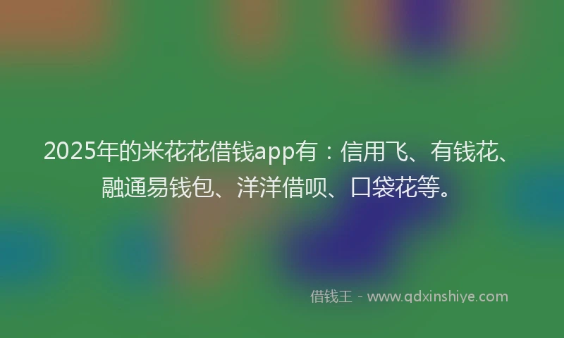 2025年的米花花借钱app有：信用飞、有钱花、融通易钱包、洋洋借呗、口袋花等。