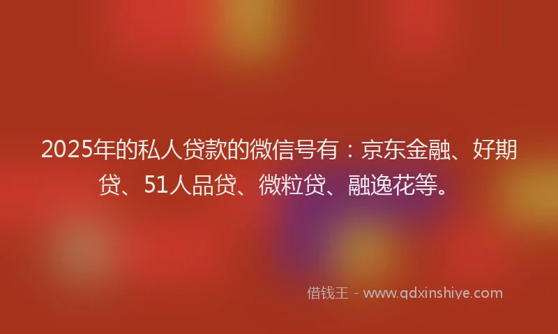 2025年的私人贷款的微信号有：京东金融、好期贷、51人品贷、微粒贷、融逸花等。