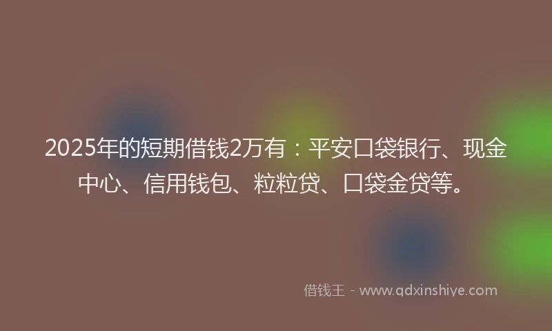 2025年的短期借钱2万有：平安口袋银行、现金中心、信用钱包、粒粒贷、口袋金贷等。