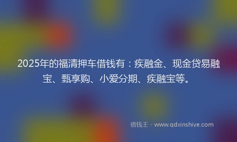 2025年的福清押车借钱有：疾融金、现金贷易融宝、甄享购、小爱分期、疾融宝等。