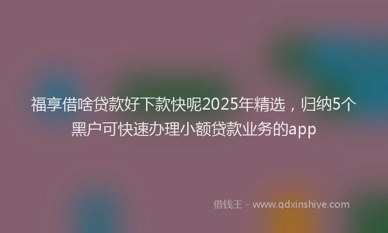 福享借啥贷款好下款快呢2025年精选，归纳5个黑户可快速办理小额贷款业务的app