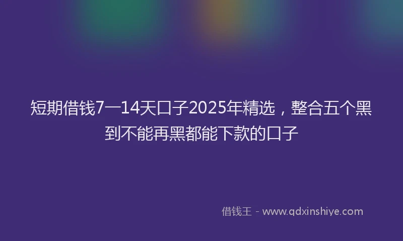 短期借钱7一14天口子2025年精选，整合五个黑到不能再黑都能下款的口子