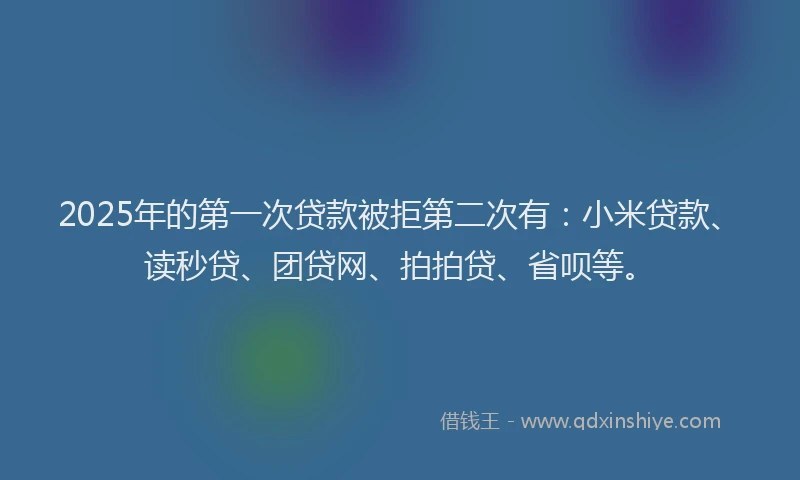 2025年的第一次贷款被拒第二次有：小米贷款、读秒贷、团贷网、拍拍贷、省呗等。
