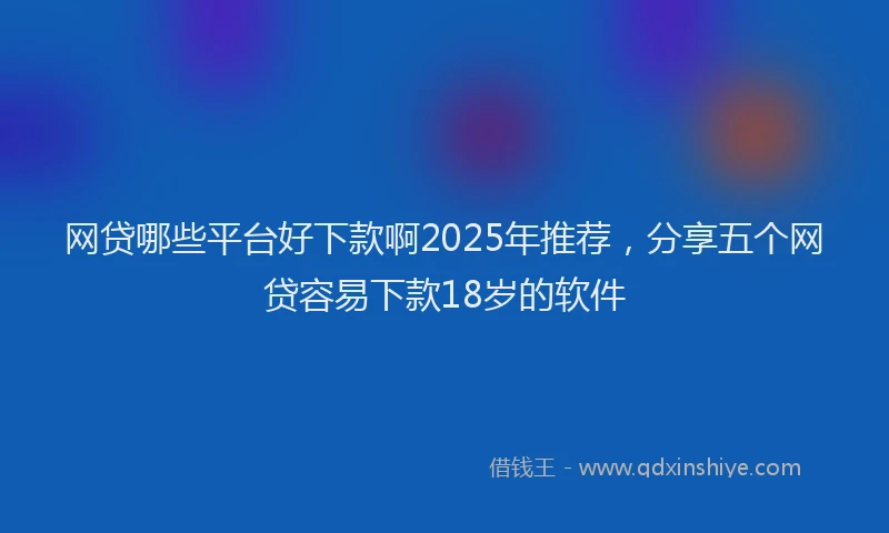 网贷哪些平台好下款啊2025年推荐，分享五个网贷容易下款18岁的软件