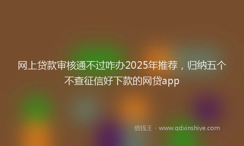 网上贷款审核通不过咋办2025年推荐，归纳五个不查征信好下款的网贷app