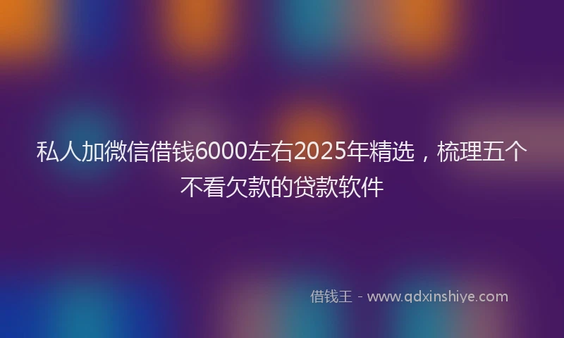 私人加微信借钱6000左右2025年精选，梳理五个不看欠款的贷款软件