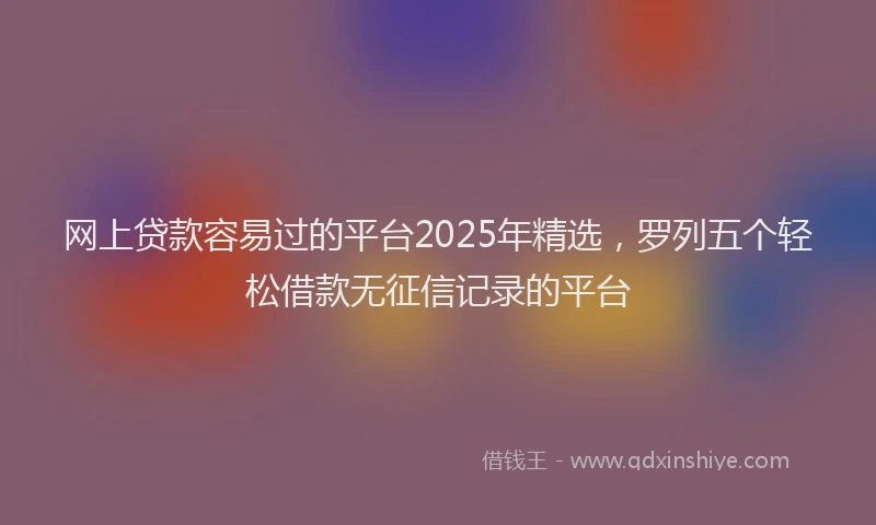 网上贷款容易过的平台2025年精选，罗列五个轻松借款无征信记录的平台