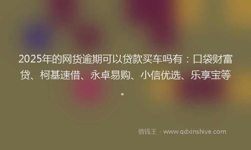 2025年的网货逾期可以贷款买车吗有：口袋财富贷、柯基速借、永卓易购、小信优选、乐享宝等。