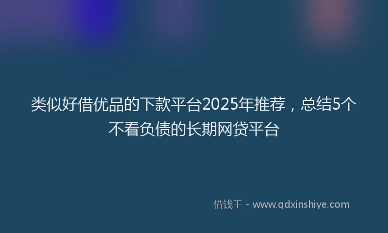 类似好借优品的下款平台2025年推荐，总结5个不看负债的长期网贷平台