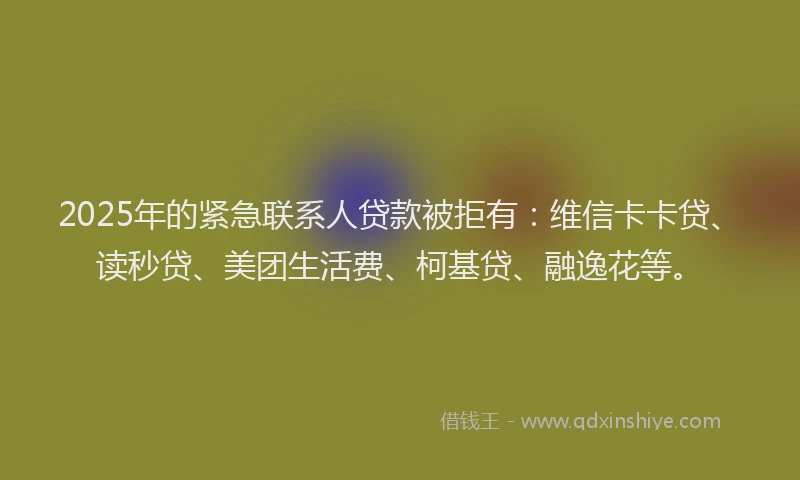 2025年的紧急联系人贷款被拒有：维信卡卡贷、读秒贷、美团生活费、柯基贷、融逸花等。