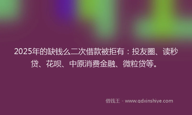 2025年的缺钱么二次借款被拒有：投友圈、读秒贷、花呗、中原消费金融、微粒贷等。