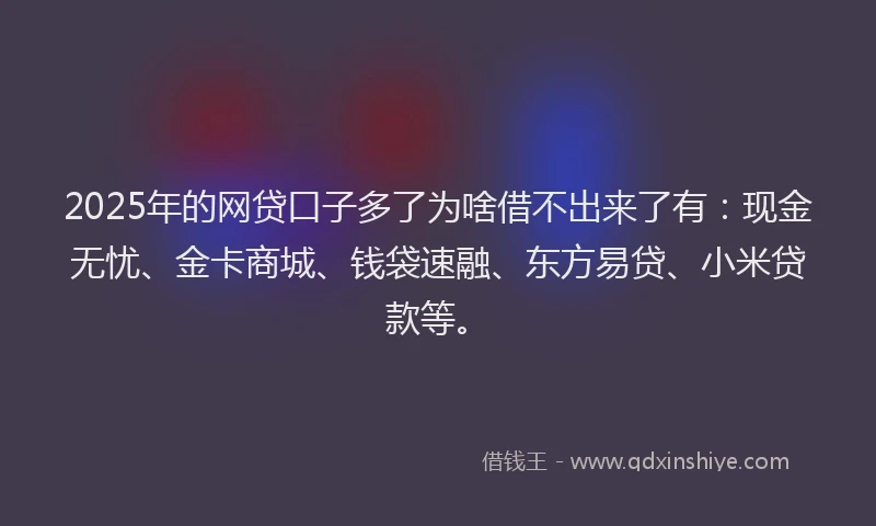 2025年的网贷口子多了为啥借不出来了有：现金无忧、金卡商城、钱袋速融、东方易贷、小米贷款等。