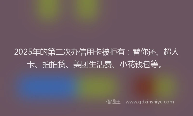 2025年的第二次办信用卡被拒有：替你还、超人卡、拍拍贷、美团生活费、小花钱包等。