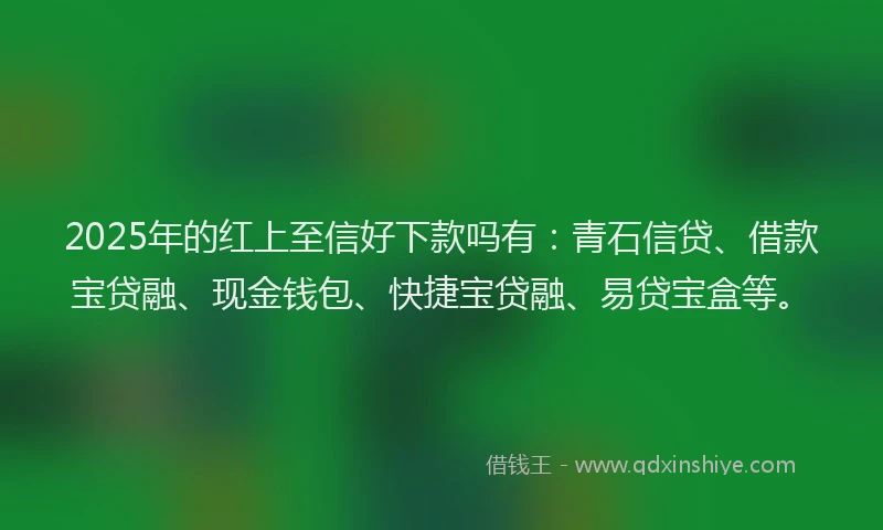 2025年的红上至信好下款吗有：青石信贷、借款宝贷融、现金钱包、快捷宝贷融、易贷宝盒等。