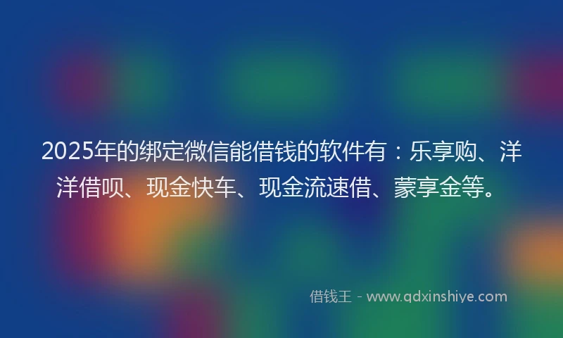 2025年的绑定微信能借钱的软件有：乐享购、洋洋借呗、现金快车、现金流速借、蒙享金等。