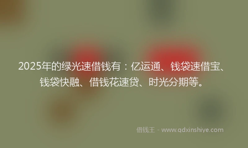 2025年的绿光速借钱有：亿运通、钱袋速借宝、钱袋快融、借钱花速贷、时光分期等。