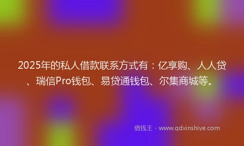 2025年的私人借款联系方式有：亿享购、人人贷、瑞信Pro钱包、易贷通钱包、尔集商城等。