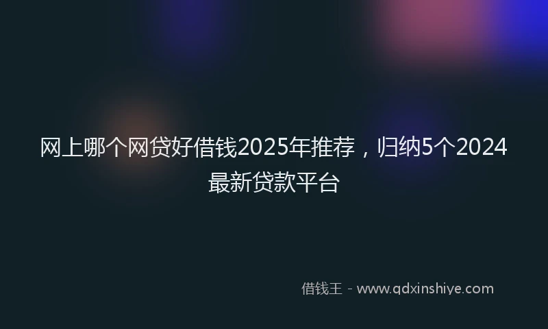 网上哪个网贷好借钱2025年推荐，归纳5个2024最新贷款平台