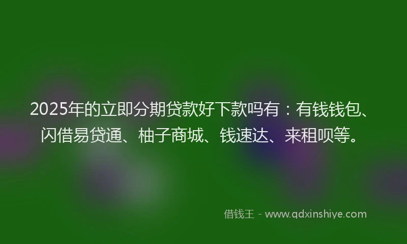 2025年的立即分期贷款好下款吗有：有钱钱包、闪借易贷通、柚子商城、钱速达、来租呗等。