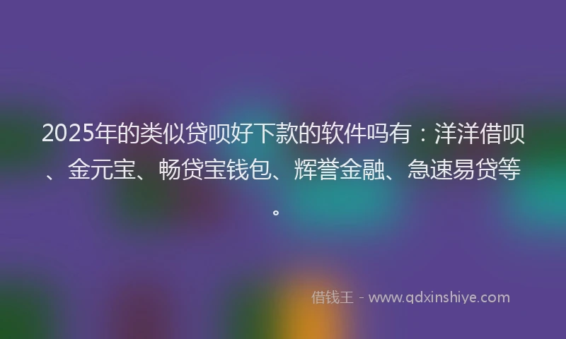 2025年的类似贷呗好下款的软件吗有：洋洋借呗、金元宝、畅贷宝钱包、辉誉金融、急速易贷等。