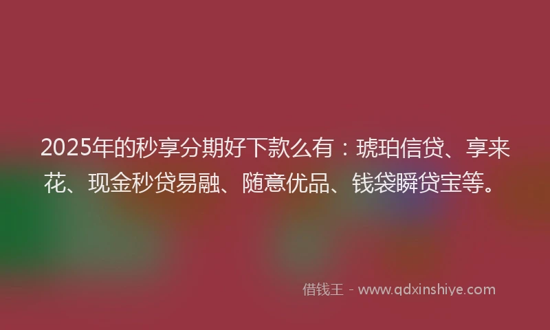 2025年的秒享分期好下款么有：琥珀信贷、享来花、现金秒贷易融、随意优品、钱袋瞬贷宝等。