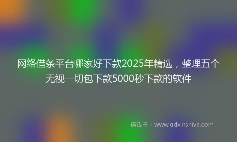 网络借条平台哪家好下款2025年精选，整理五个无视一切包下款5000秒下款的软件