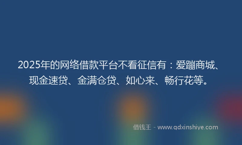 2025年的网络借款平台不看征信有：爱蹦商城、现金速贷、金满仓贷、如心来、畅行花等。