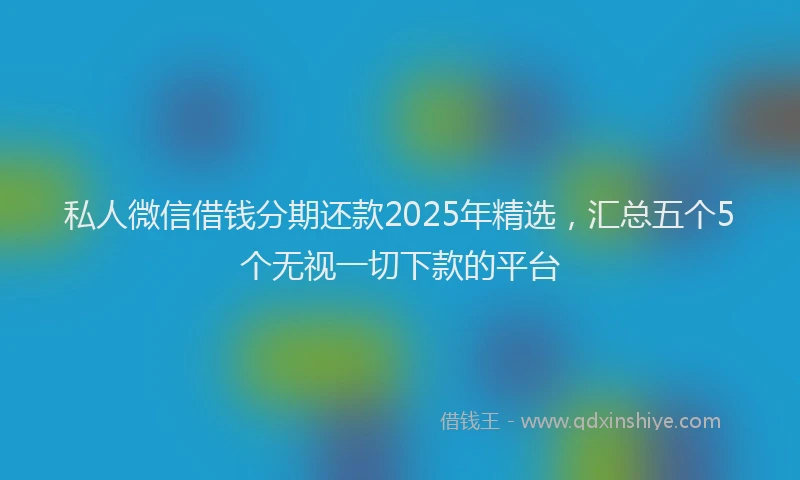 私人微信借钱分期还款2025年精选，汇总五个5个无视一切下款的平台