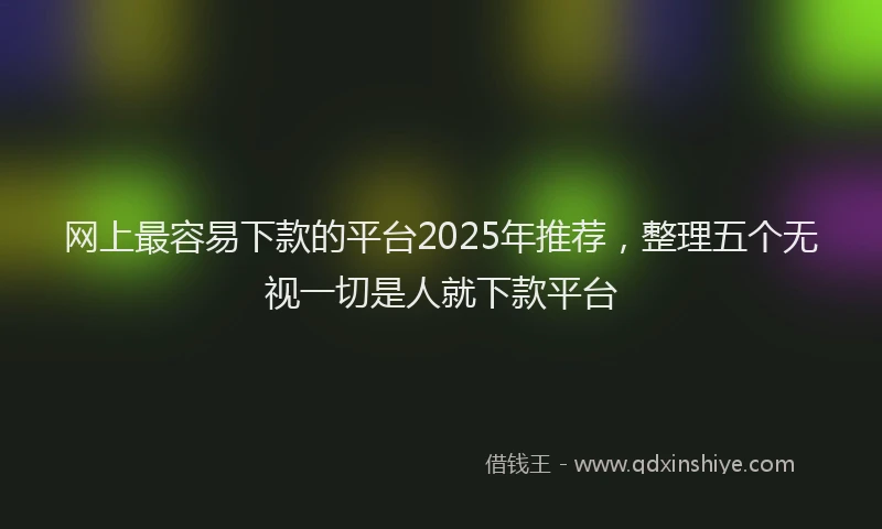 网上最容易下款的平台2025年推荐，整理五个无视一切是人就下款平台