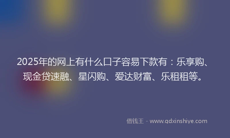 2025年的网上有什么口子容易下款有：乐享购、现金贷速融、星闪购、爱达财富、乐租租等。