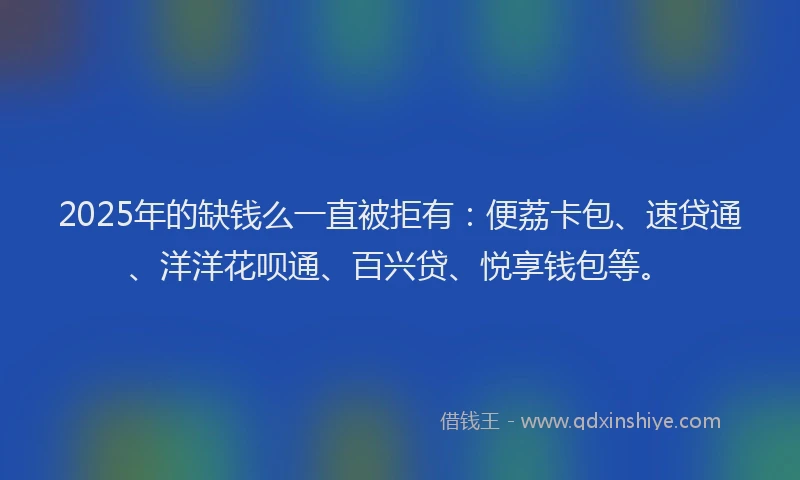2025年的缺钱么一直被拒有：便荔卡包、速贷通、洋洋花呗通、百兴贷、悦享钱包等。