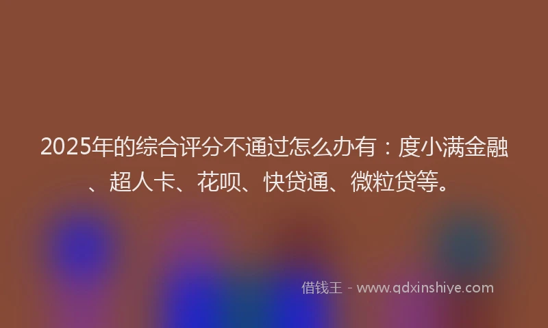 2025年的综合评分不通过怎么办有：度小满金融、超人卡、花呗、快贷通、微粒贷等。