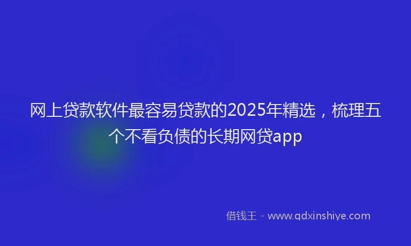 网上贷款软件最容易贷款的2025年精选，梳理五个不看负债的长期网贷app