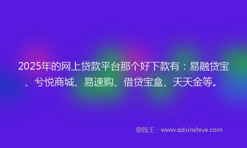 2025年的网上贷款平台那个好下款有：易融贷宝、兮悦商城、易速购、借贷宝盒、天天金等。
