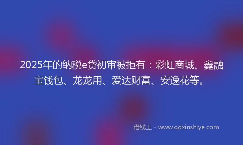 2025年的纳税e贷初审被拒有：彩虹商城、鑫融宝钱包、龙龙用、爱达财富、安逸花等。