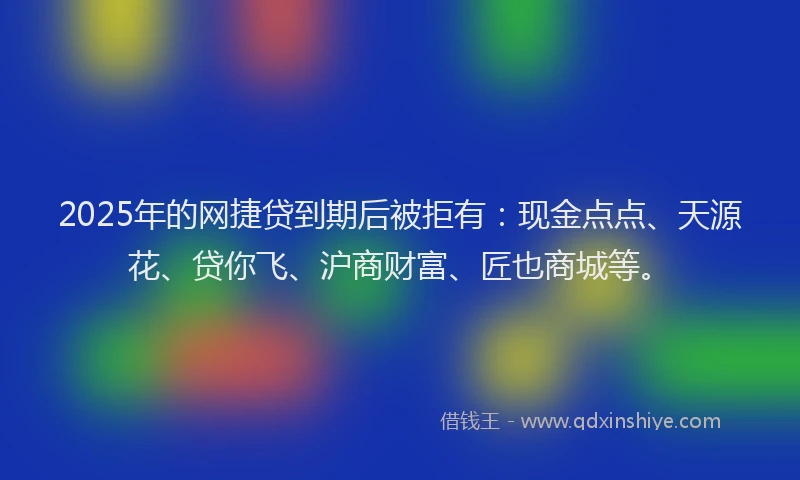 2025年的网捷贷到期后被拒有：现金点点、天源花、贷你飞、沪商财富、匠也商城等。