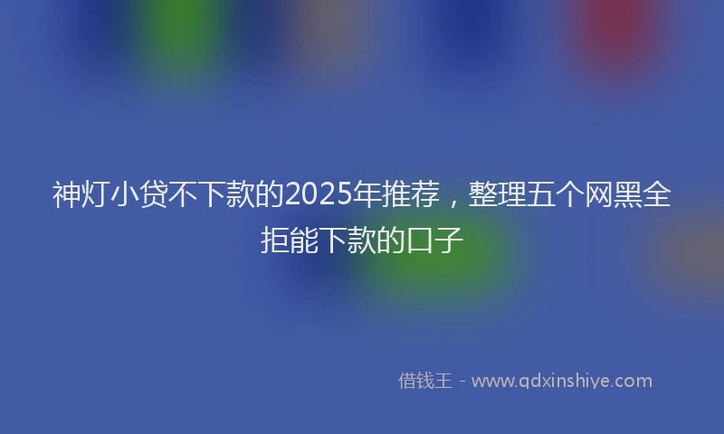 神灯小贷不下款的2025年推荐，整理五个网黑全拒能下款的口子