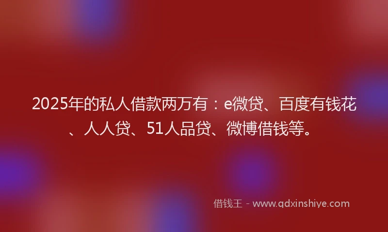 2025年的私人借款两万有：e微贷、百度有钱花、人人贷、51人品贷、微博借钱等。