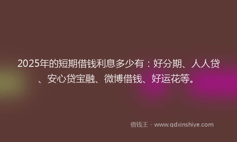 2025年的短期借钱利息多少有：好分期、人人贷、安心贷宝融、微博借钱、好运花等。
