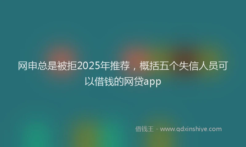 网申总是被拒2025年推荐，概括五个失信人员可以借钱的网贷app