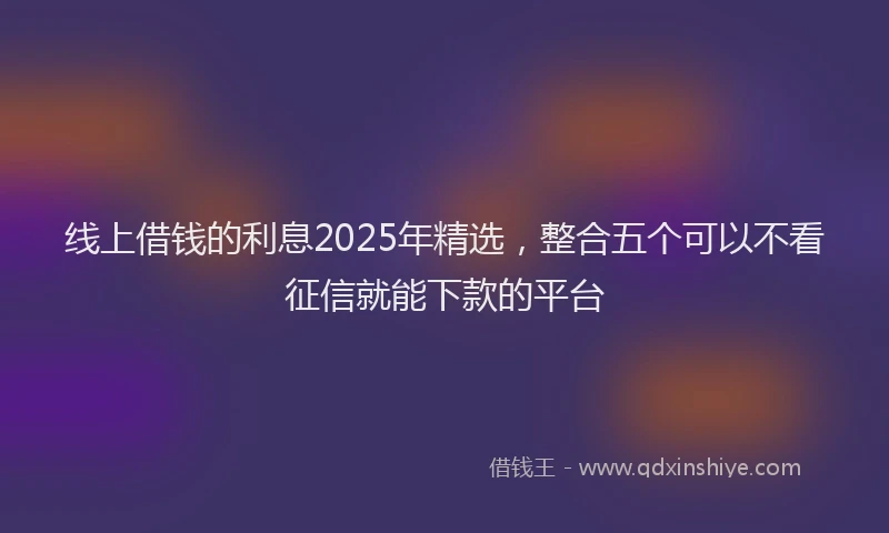 线上借钱的利息2025年精选，整合五个可以不看征信就能下款的平台
