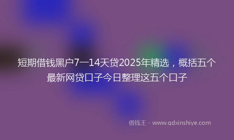 短期借钱黑户7一14天贷2025年精选，概括五个最新网贷口子今日整理这五个口子