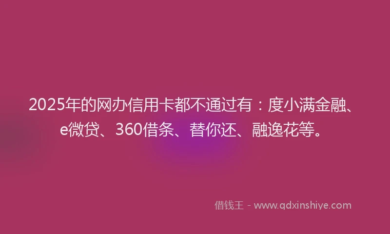 2025年的网办信用卡都不通过有：度小满金融、e微贷、360借条、替你还、融逸花等。