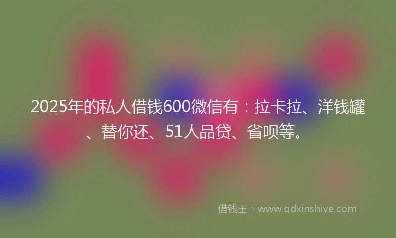 2025年的私人借钱600微信有：拉卡拉、洋钱罐、替你还、51人品贷、省呗等。