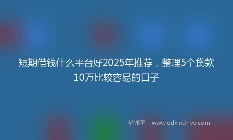 短期借钱什么平台好2025年推荐，整理5个贷款10万比较容易的口子