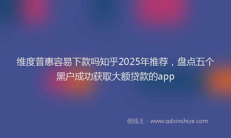 维度普惠容易下款吗知乎2025年推荐，盘点五个黑户成功获取大额贷款的app