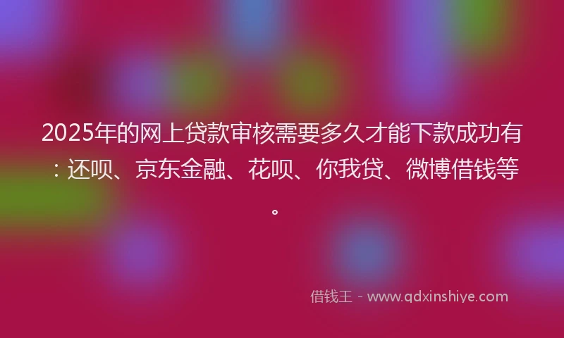 2025年的网上贷款审核需要多久才能下款成功有：还呗、京东金融、花呗、你我贷、微博借钱等。